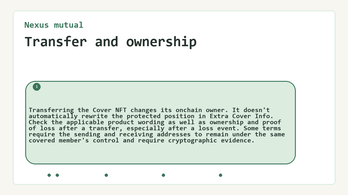 Transfer and ownership: Transferring the Cover NFT changes its onchain owner. It doesn't automatically rewrite the protected position in Extra Cover Info. Check the applicable product wording as well as ownership and proof of loss after a transfer, especially after a loss event. Some terms require the sending and receiving addresses to remain under the same covered member's control and require cryptographic evidence.